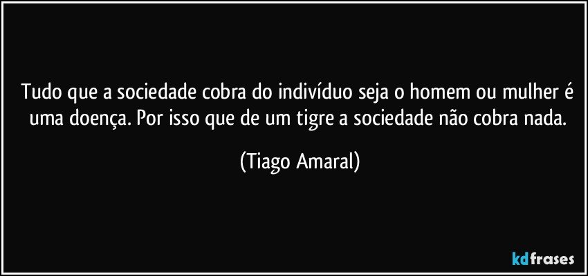 Tudo que a sociedade cobra do indivíduo seja o homem ou mulher é uma doença. Por isso que de um tigre a sociedade não cobra nada. (Tiago Amaral)