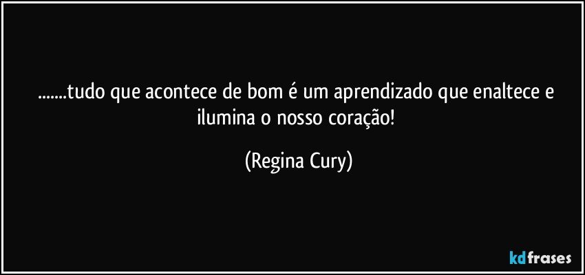 ...tudo que acontece de bom é  um  aprendizado que enaltece e ilumina  o nosso coração! (Regina Cury)