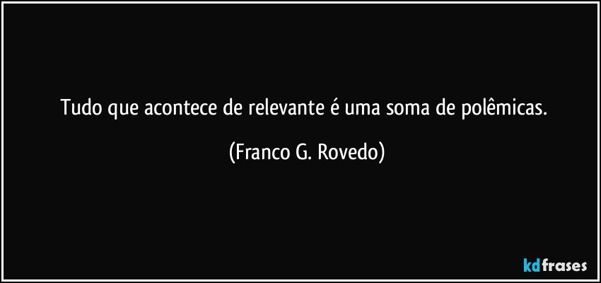 Tudo que acontece de relevante é uma soma de polêmicas. (Franco G. Rovedo)