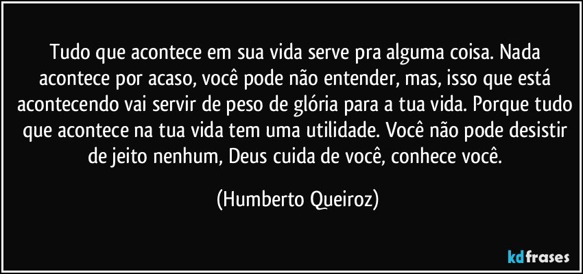 Tudo que acontece em sua vida serve pra alguma coisa. Nada acontece por acaso, você pode não entender, mas, isso que está acontecendo vai servir de peso de glória para a tua vida. Porque tudo que acontece na tua vida tem uma utilidade. Você não pode desistir de jeito nenhum, Deus cuida de você, conhece você. (Humberto Queiroz)