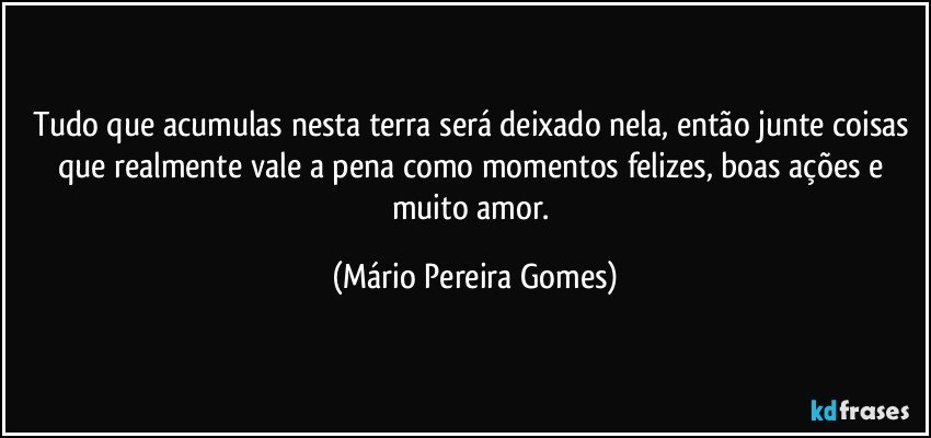 Tudo que acumulas nesta terra será deixado nela, então junte coisas que realmente vale a pena como momentos felizes, boas ações e muito amor. (Mário Pereira Gomes)