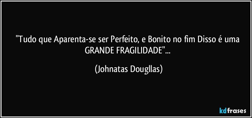 "Tudo que Aparenta-se ser Perfeito, e Bonito no fim Disso é uma GRANDE FRAGILIDADE"... (Johnatas Dougllas)