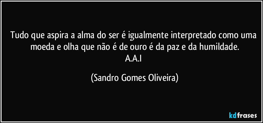 Tudo que aspira a alma do ser é igualmente interpretado como uma moeda e olha que não é de ouro é da paz e da humildade.
A.A.I (Sandro Gomes Oliveira)