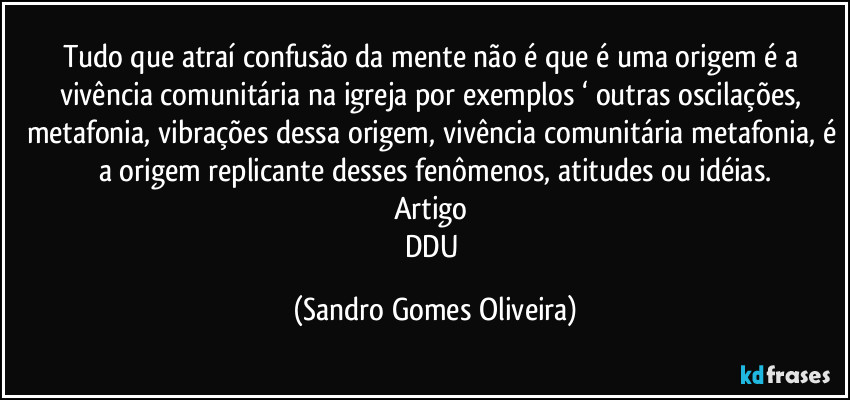 Tudo que atraí confusão da mente não é que é uma origem é a vivência comunitária na igreja por exemplos ‘ outras oscilações, metafonia, vibrações dessa origem, vivência comunitária metafonia, é a origem replicante desses fenômenos, atitudes ou idéias.
Artigo 
DDU (Sandro Gomes Oliveira)