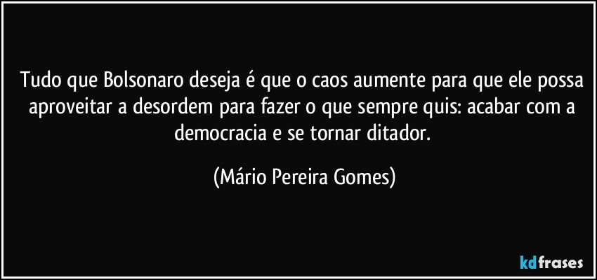 Tudo que Bolsonaro deseja é que o caos aumente para que ele possa aproveitar a desordem para fazer o que sempre quis: acabar com a democracia e se tornar ditador. (Mário Pereira Gomes)