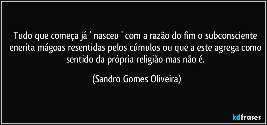 Tudo que começa já ' nasceu ' com a razão do fim o subconsciente enerita mágoas resentidas pelos cúmulos ou que a este agrega como sentido da própria religião mas não é. (Sandro Gomes Oliveira)