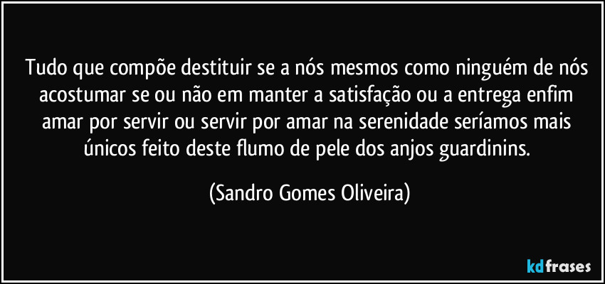 Tudo que compõe destituir se a nós mesmos como ninguém de nós acostumar se ou não em manter a satisfação ou a entrega enfim amar por servir ou servir por amar na serenidade seríamos mais únicos feito deste flumo de pele dos anjos guardinins. (Sandro Gomes Oliveira)
