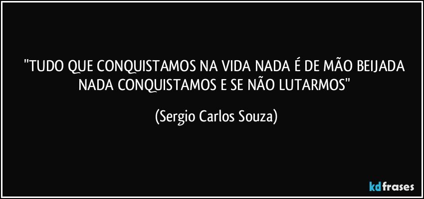 ''TUDO QUE CONQUISTAMOS NA VIDA NADA É DE MÃO BEIJADA NADA CONQUISTAMOS E SE NÃO LUTARMOS'' (Sergio Carlos Souza)