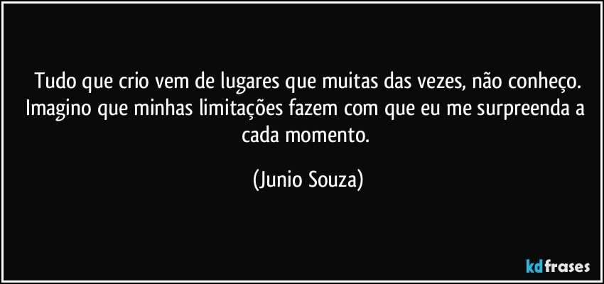 tudo que crio vem de lugares que muitas das vezes, não conheço.
Imagino que minhas limitações fazem com que eu me surpreenda a cada momento. (Junio Souza)