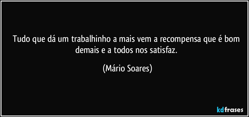 Tudo que dá um trabalhinho a mais vem a recompensa que é bom demais e a todos nos satisfaz. (Mário Soares)