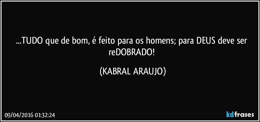 ...TUDO que de bom, é feito para os homens;  para DEUS deve ser reDOBRADO! (KABRAL ARAUJO)