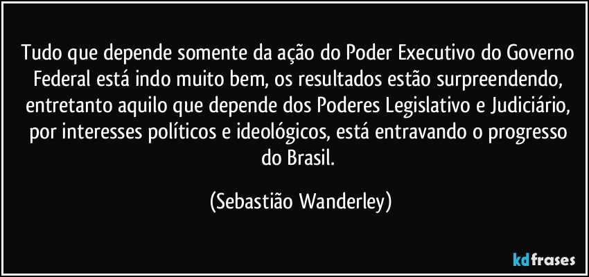 Tudo que depende somente da ação do Poder Executivo do Governo Federal está indo muito bem, os resultados estão surpreendendo, entretanto aquilo que depende dos Poderes Legislativo e Judiciário, por interesses políticos e ideológicos, está entravando o progresso do Brasil. (Sebastião Wanderley)