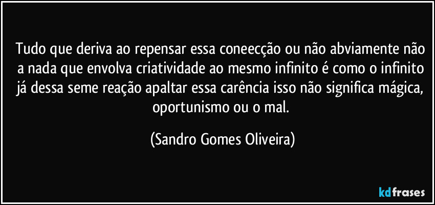 Tudo que deriva ao repensar essa coneecção ou não abviamente não a nada que envolva criatividade ao mesmo infinito é como o infinito já dessa seme reação apaltar essa carência isso não significa mágica, oportunismo ou o mal. (Sandro Gomes Oliveira)