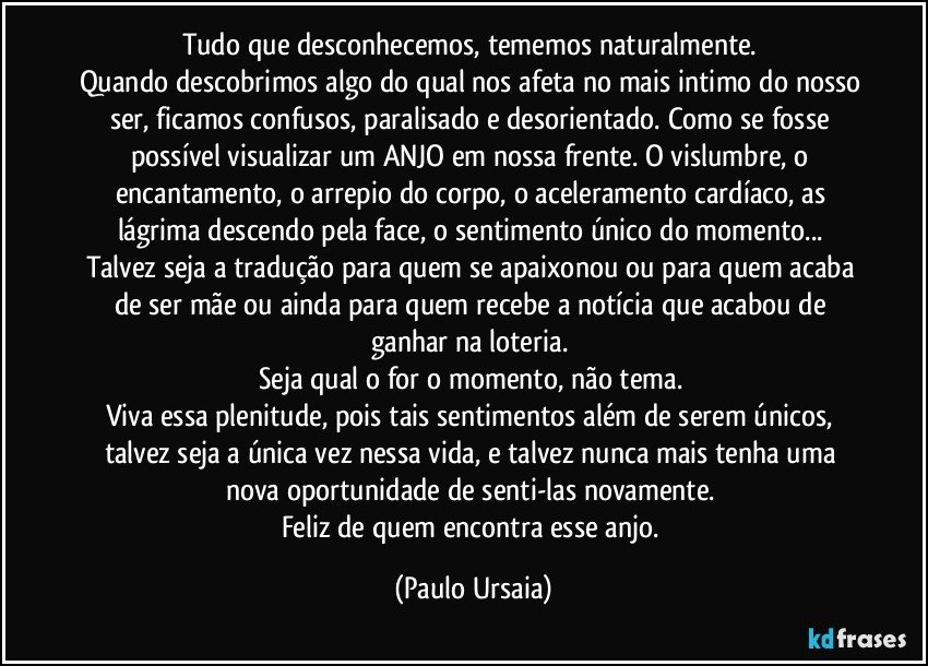 Tudo que desconhecemos, tememos naturalmente. 
Quando descobrimos algo do qual nos afeta no mais intimo do nosso ser, ficamos confusos, paralisado e desorientado. Como se fosse possível visualizar um ANJO em nossa frente. O vislumbre, o encantamento, o arrepio do corpo, o aceleramento cardíaco, as lágrima descendo pela face, o sentimento único do momento... 
Talvez seja a tradução para quem se apaixonou ou para quem acaba de ser mãe ou ainda para quem recebe a notícia que acabou de ganhar na loteria. 
Seja qual o for o momento, não tema. 
Viva essa plenitude, pois tais sentimentos além de serem únicos, talvez seja a única vez nessa vida, e talvez nunca mais tenha uma nova oportunidade de senti-las novamente. 
Feliz de quem encontra esse anjo. (Paulo Ursaia)