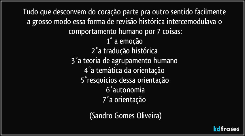 Tudo que desconvem do coração parte pra outro sentido facilmente a grosso modo essa forma de revisão histórica intercemodulava o comportamento humano por 7 coisas:
1° a emoção 
2°a tradução histórica 
3°a teoria de agrupamento humano 
4°a temática da orientação 
5°resquícios dessa orientação 
6°autonomia
7°a orientação (Sandro Gomes Oliveira)