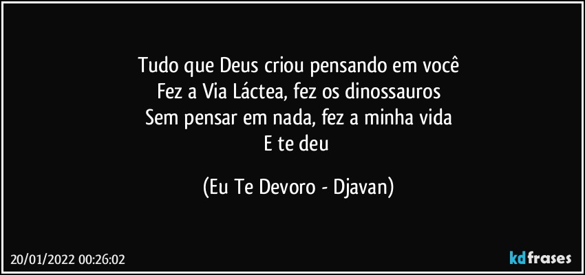 Tudo que Deus criou pensando em você
Fez a Via Láctea, fez os dinossauros
Sem pensar em nada, fez a minha vida
E te deu (Eu Te Devoro - Djavan)