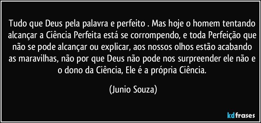 Tudo que Deus pela palavra e perfeito . Mas hoje o homem tentando alcançar a Ciência Perfeita está se corrompendo, e toda Perfeição que não se pode alcançar ou explicar, aos nossos olhos estão acabando as maravilhas, não por que Deus não pode nos surpreender ele não e o dono da Ciência, Ele é a própria Ciência. (Junio Souza)