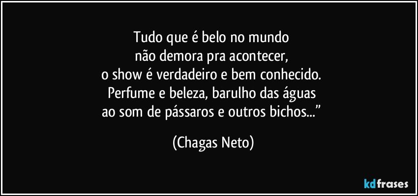 Tudo que é belo no mundo 
não demora pra acontecer, 
o show é verdadeiro e bem conhecido. 
Perfume e beleza, barulho das águas 
ao som de pássaros e outros bichos...” (Chagas Neto)