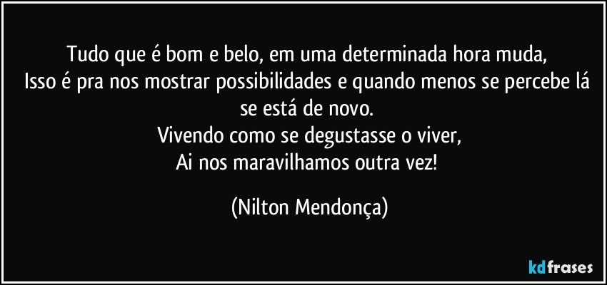 Tudo que é bom e belo, em uma determinada hora muda, 
Isso é pra nos mostrar possibilidades e quando menos se percebe lá se está de novo. 
Vivendo como se degustasse o viver,
Ai nos maravilhamos outra vez! (Nilton Mendonça)