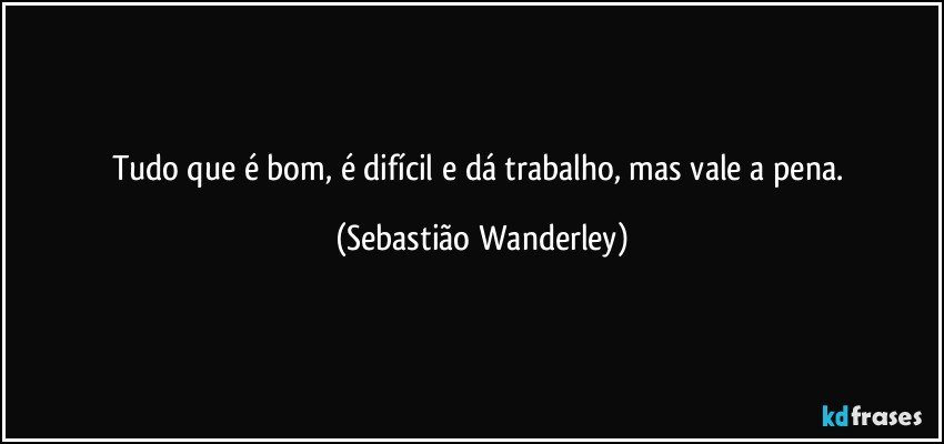 Tudo que é bom, é difícil e dá trabalho, mas vale a pena. (Sebastião Wanderley)