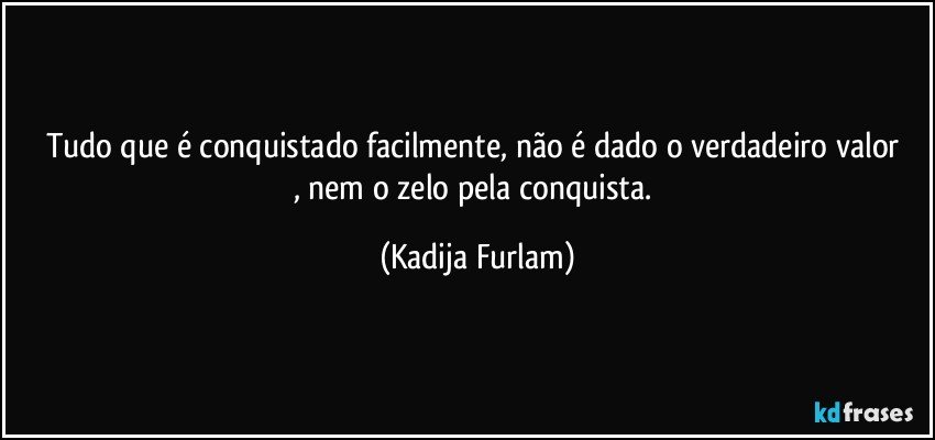 Tudo que é  conquistado facilmente,  não  é  dado o verdadeiro valor , nem o zelo pela conquista. (Kadija Furlam)