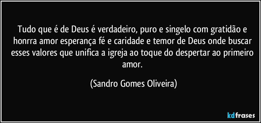 Tudo que é de Deus é verdadeiro, puro e singelo com gratidão e honrra amor esperança fé e caridade e temor de Deus onde buscar esses valores que unifica a igreja ao toque do despertar ao primeiro amor. (Sandro Gomes Oliveira)