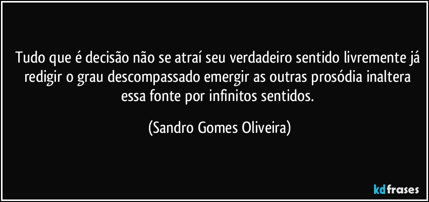 Tudo que é decisão não se atraí seu verdadeiro sentido livremente já redigir o grau descompassado emergir as outras prosódia inaltera essa fonte por infinitos sentidos. (Sandro Gomes Oliveira)