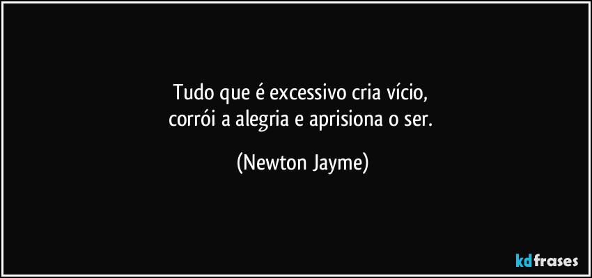 Tudo que é excessivo cria vício, 
corrói a alegria e aprisiona o ser. (Newton Jayme)