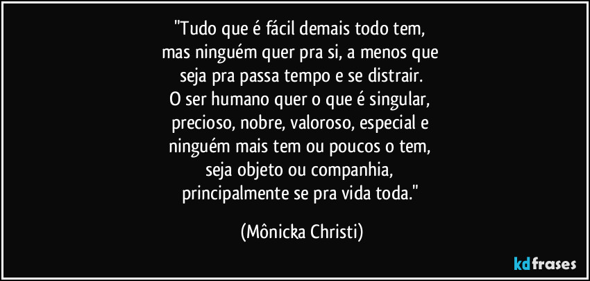 "Tudo que é fácil demais todo tem, 
mas ninguém quer pra si, a menos que 
seja pra passa tempo e se distrair.
O ser humano quer o que é singular, 
precioso, nobre, valoroso, especial e 
ninguém mais tem ou poucos o tem, 
seja objeto ou companhia, 
principalmente se pra vida toda." (Mônicka Christi)