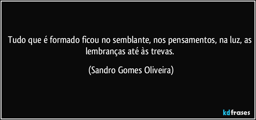 Tudo que é formado ficou no semblante, nos pensamentos, na luz, as lembranças até às trevas. (Sandro Gomes Oliveira)