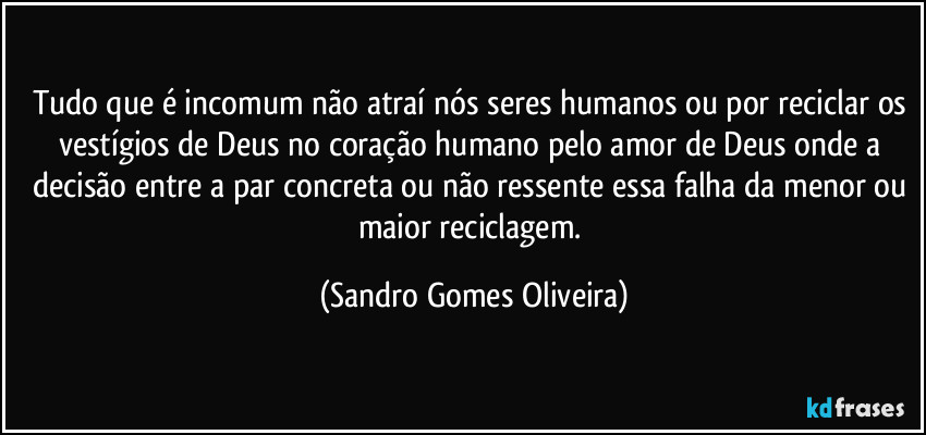 Tudo que é incomum não atraí nós seres humanos ou por reciclar os vestígios de Deus no coração humano pelo amor de Deus onde a decisão entre a par concreta ou não ressente essa falha da menor ou maior reciclagem. (Sandro Gomes Oliveira)