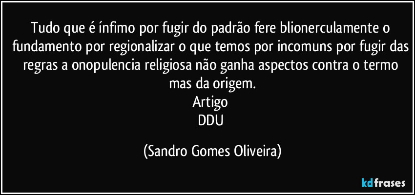 Tudo que é ínfimo por fugir do padrão fere blionerculamente o fundamento por regionalizar o que temos por incomuns por fugir das regras a onopulencia religiosa não ganha aspectos contra o termo mas da origem.
Artigo 
DDU (Sandro Gomes Oliveira)