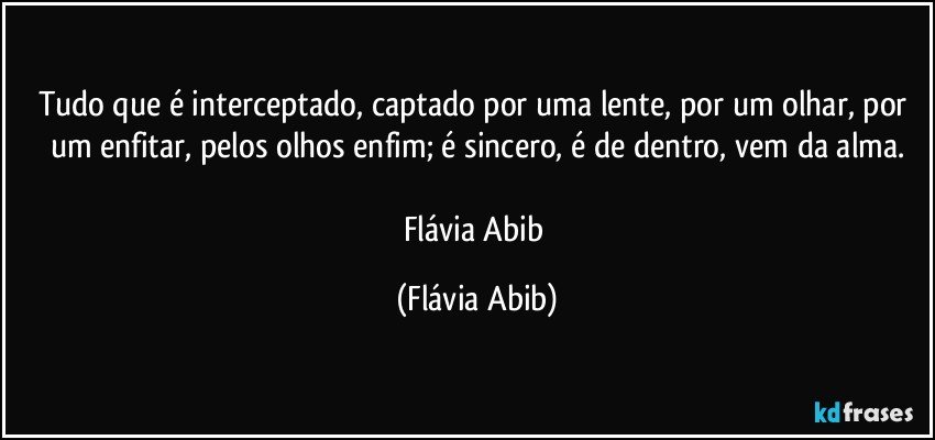 Tudo que é interceptado, captado por uma lente, por um olhar, por um enfitar, pelos olhos enfim; é sincero, é de dentro, vem da alma.

Flávia Abib (Flávia Abib)