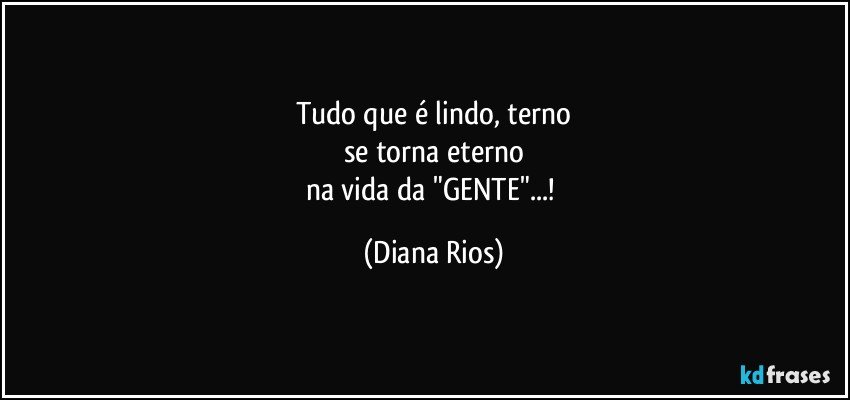 Tudo que é lindo, terno
se torna eterno
na vida da "GENTE"...! (Diana Rios)