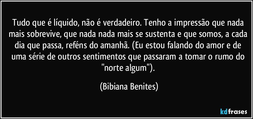 Tudo que é líquido, não é verdadeiro. Tenho a impressão que nada mais sobrevive, que nada nada mais se sustenta e que somos, a cada dia que passa, reféns do amanhã. (Eu estou falando do amor e de uma série de outros sentimentos que passaram a tomar o rumo do "norte algum"). (Bibiana Benites)