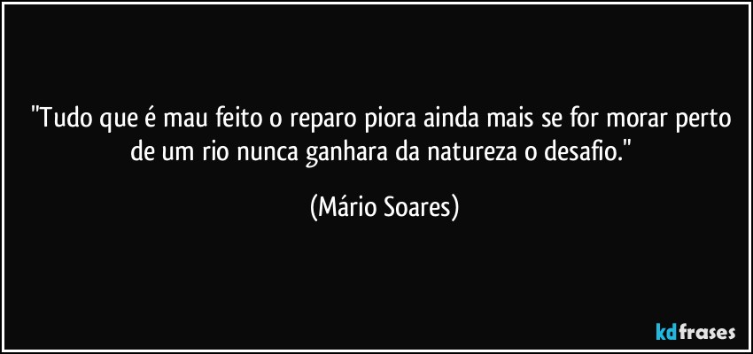 "Tudo que é mau feito o reparo piora ainda mais se for morar perto de um rio nunca ganhara da natureza o desafio." (Mário Soares)