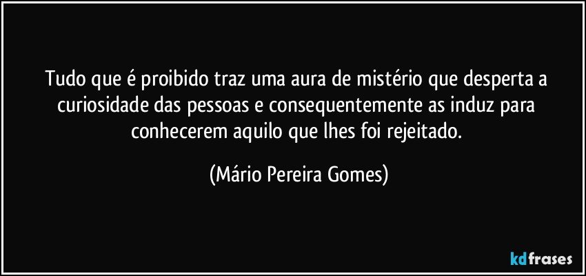 Tudo que é proibido traz uma aura de mistério que desperta a curiosidade das pessoas e consequentemente as induz para conhecerem aquilo que lhes foi rejeitado. (Mário Pereira Gomes)