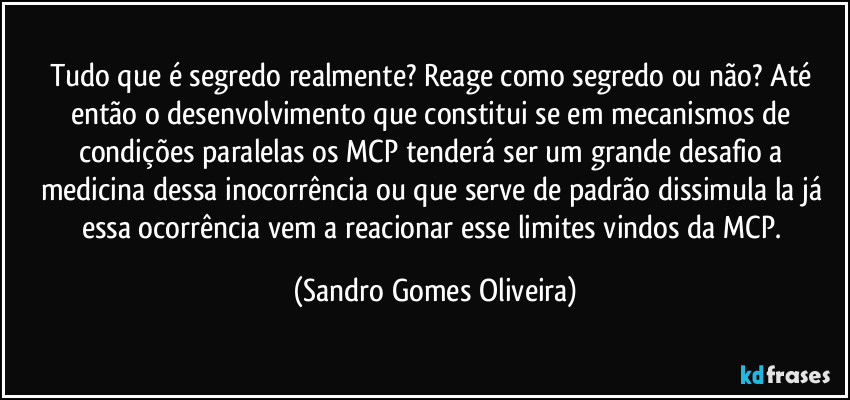 Tudo que é segredo realmente? Reage como segredo ou não? Até então o desenvolvimento que constitui se em mecanismos de condições paralelas os MCP tenderá ser um grande desafio a medicina dessa inocorrência ou que serve de padrão dissimula la já essa ocorrência vem a reacionar esse limites vindos da MCP. (Sandro Gomes Oliveira)