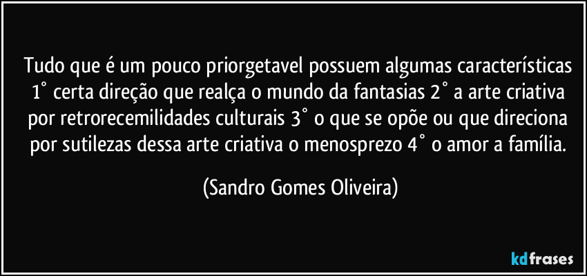 Tudo que é um pouco priorgetavel possuem algumas características 1° certa direção que realça o mundo da fantasias 2° a arte criativa por retrorecemilidades  culturais 3° o que se opõe ou que direciona por sutilezas dessa arte criativa o menosprezo 4° o amor a família. (Sandro Gomes Oliveira)