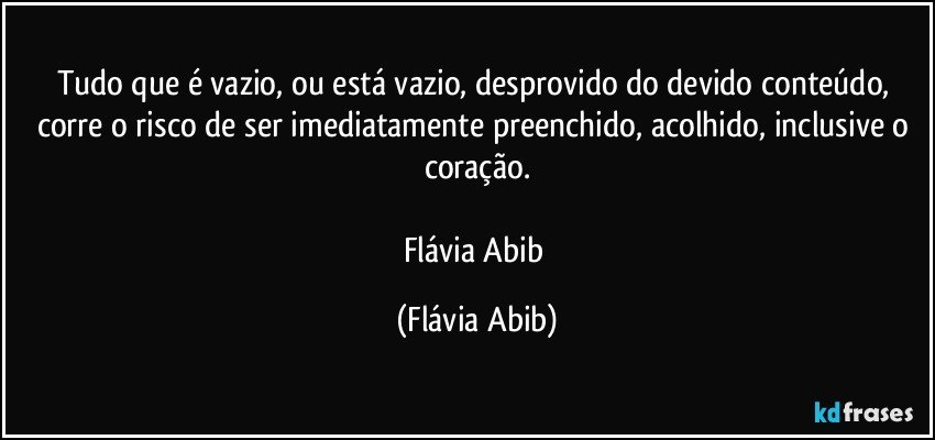 Tudo que é vazio, ou está vazio, desprovido do devido conteúdo, corre o risco de ser imediatamente preenchido, acolhido, inclusive o coração.

Flávia Abib (Flávia Abib)