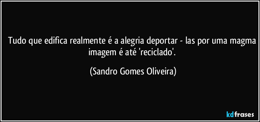 Tudo que edifica realmente é a alegria deportar - las por uma magma imagem é até 'reciclado'. (Sandro Gomes Oliveira)