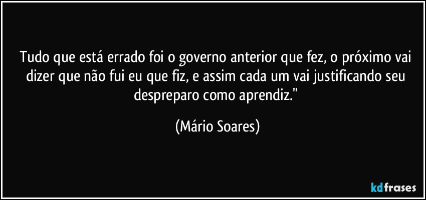 Tudo que está errado foi o governo anterior que fez, o próximo vai dizer que não fui eu que fiz, e assim cada um vai justificando seu despreparo como aprendiz." (Mário Soares)