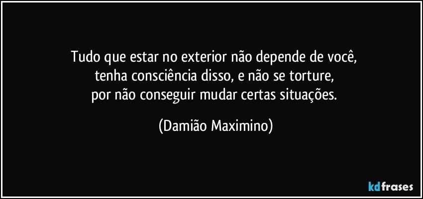 Tudo que estar no exterior não depende de você, 
tenha consciência disso, e não se torture, 
por não conseguir mudar certas situações. (Damião Maximino)