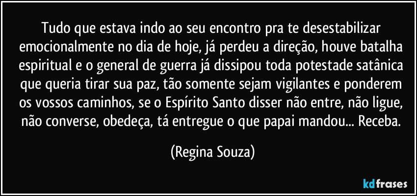 Tudo que estava indo ao seu encontro pra te desestabilizar emocionalmente no dia de hoje, já perdeu a direção, houve batalha espiritual e o general de guerra já dissipou toda potestade satânica que queria tirar sua paz, tão somente sejam vigilantes e ponderem os vossos caminhos, se o Espírito Santo disser não entre, não ligue, não converse, obedeça, tá entregue o que papai mandou... Receba. (Regina Souza)