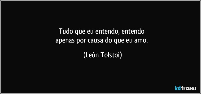 Tudo que eu entendo, entendo 
apenas por causa do que eu amo. (León Tolstoi)