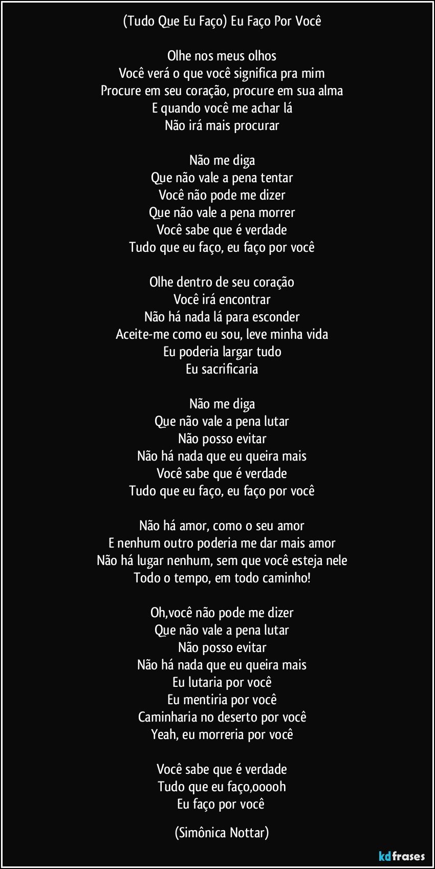 (Tudo Que Eu Faço) Eu Faço Por Você

Olhe nos meus olhos
Você verá o que você significa pra mim
Procure em seu coração, procure em sua alma
E quando você me achar lá
Não irá mais procurar

Não me diga
Que não vale a pena tentar
Você não pode me dizer
Que não vale a pena morrer
Você sabe que é verdade
Tudo que eu faço, eu faço por você

Olhe dentro de seu coração
Você irá encontrar
Não há nada lá para esconder
Aceite-me como eu sou, leve minha vida
Eu poderia largar tudo
Eu sacrificaria

Não me diga
Que não vale a pena lutar
Não posso evitar
Não há nada que eu queira mais
Você sabe que é verdade
Tudo que eu faço, eu faço por você

Não há amor, como o seu amor
E nenhum outro poderia me dar mais amor
Não há lugar nenhum, sem que você esteja nele
Todo o tempo, em todo caminho!

Oh,você não pode me dizer
Que não vale a pena lutar
Não posso evitar
Não há nada que eu queira mais
Eu lutaria por você
Eu mentiria por você
Caminharia no deserto por você
Yeah, eu morreria por você

Você sabe que é verdade
Tudo que eu faço,ooooh
Eu faço por você (Simônica Nottar)