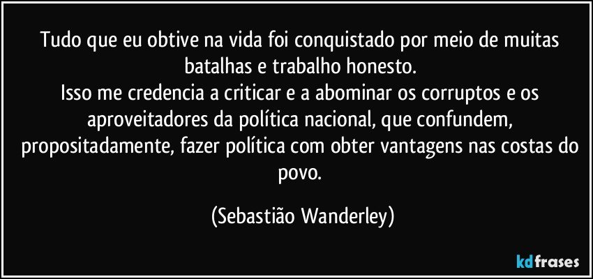 Tudo que eu obtive na vida foi conquistado por meio de muitas batalhas e trabalho honesto. 
Isso me credencia a criticar e a abominar os corruptos e os aproveitadores da política nacional, que confundem, propositadamente, fazer política com obter vantagens nas costas do povo. (Sebastião Wanderley)