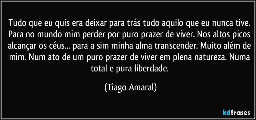 Tudo que eu quis era deixar para trás tudo aquilo que eu nunca tive. Para no mundo mim perder por puro prazer de viver. Nos altos picos alcançar os céus... para a sim minha alma transcender. Muito além de mim. Num ato de um puro prazer de viver em plena natureza. Numa total e pura liberdade. (Tiago Amaral)