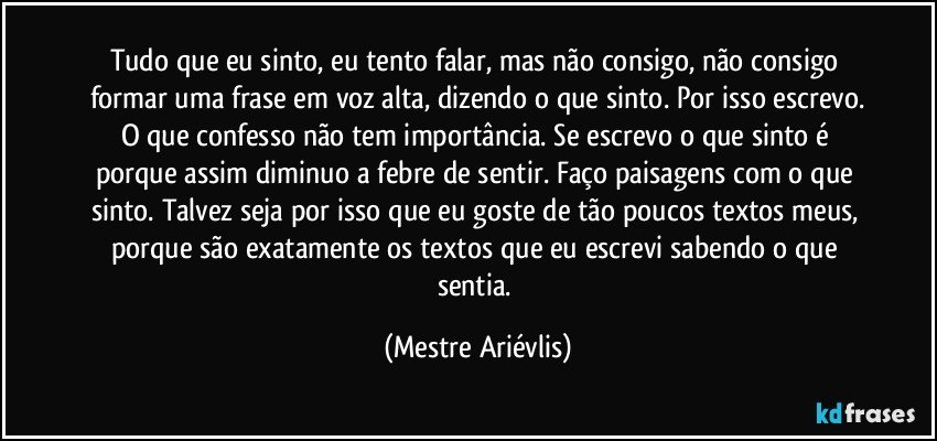 Tudo que eu sinto, eu tento falar, mas não consigo, não consigo formar uma frase em voz alta, dizendo o que sinto. Por isso escrevo.
O que confesso não tem importância. Se escrevo o que sinto é porque assim diminuo a febre de sentir. Faço paisagens com o que sinto. Talvez seja por isso que eu goste de tão poucos textos meus, porque são exatamente os textos que eu escrevi sabendo o que sentia. (Mestre Ariévlis)