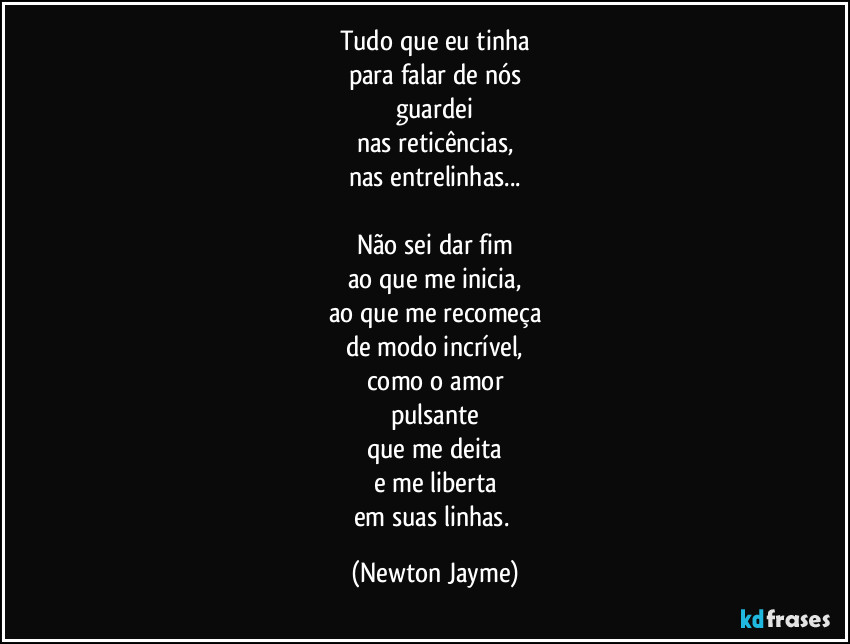 Tudo que eu tinha
para falar de nós
guardei
nas reticências,
nas entrelinhas...

Não sei dar fim
ao que me inicia,
ao que me recomeça
de modo incrível,
como o amor
pulsante
que me deita
e me liberta
em suas linhas. (Newton Jayme)